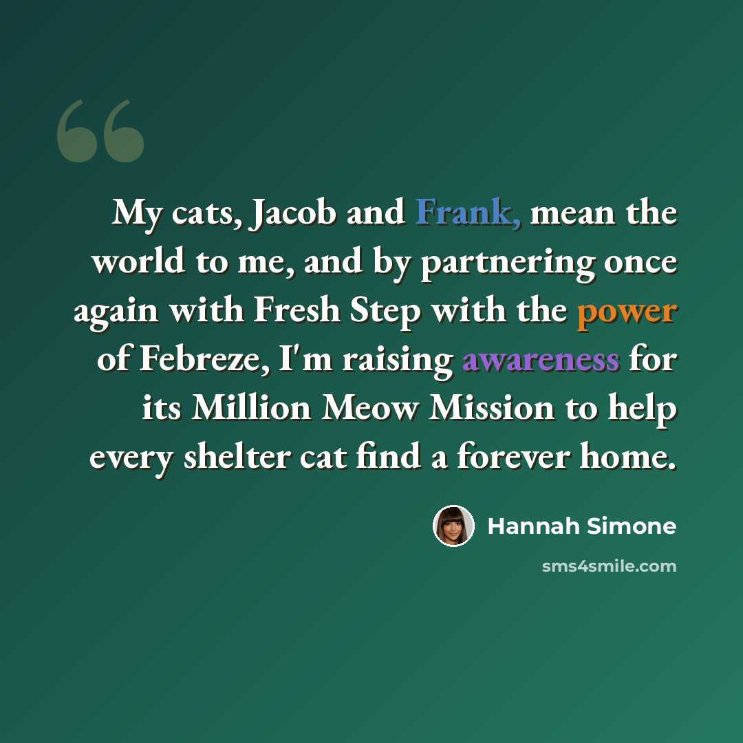 “My cats, Jacob and Frank, mean the world to me, and by partnering once again with Fresh Step with the power of Febreze, I'm raising awareness for its Million Meow Mission to help every shelter cat find a forever home.” quote by Hannah Simone