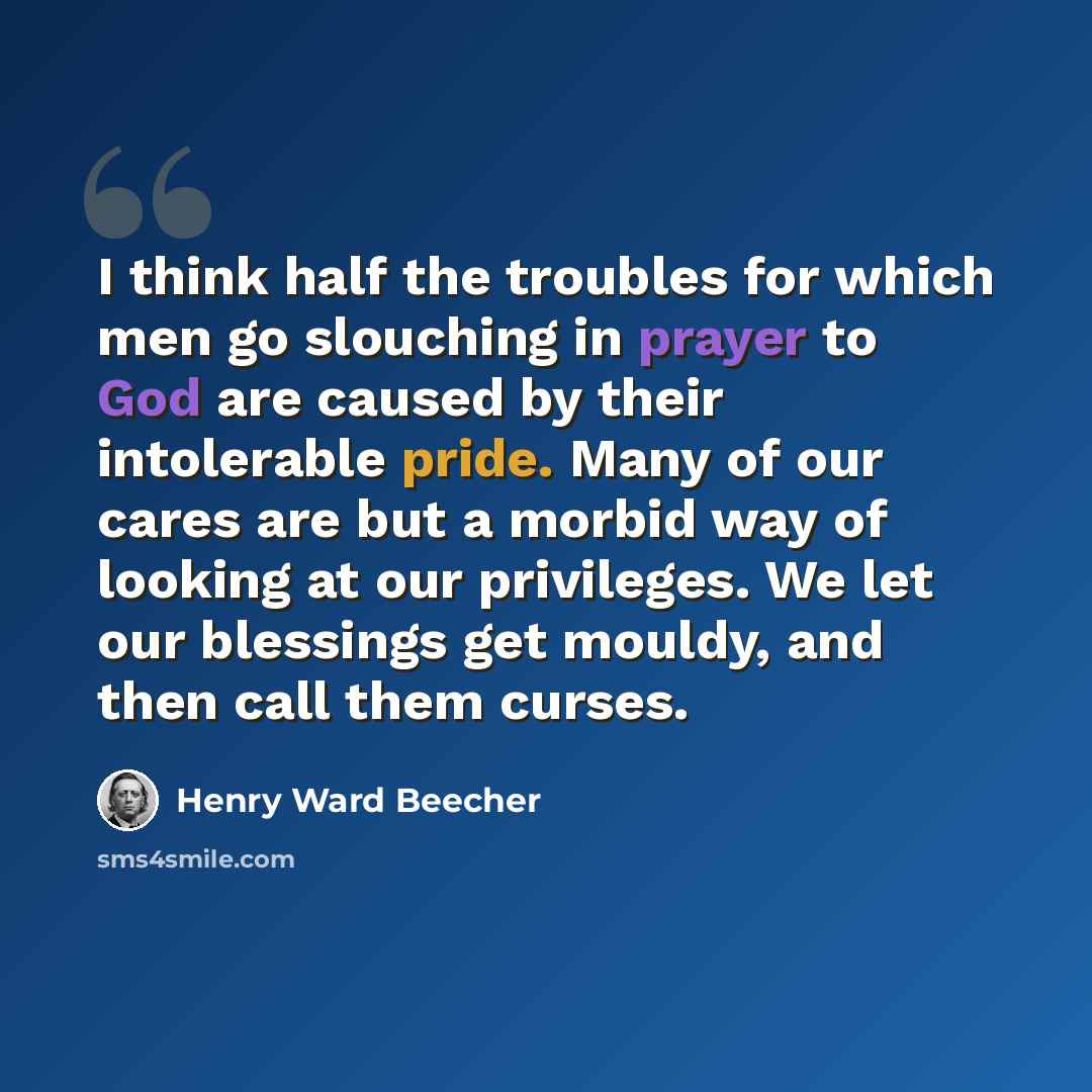 “I think half the troubles for which men go slouching in prayer to God are caused by their intolerable pride. Many of our cares are but a morbid way of looking at our privileges. We let our blessings get mouldy, and then call them curses.” quote by Henry Ward Beecher