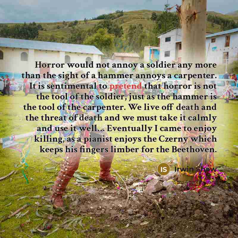 “Horror would not annoy a soldier any more than the sight of a hammer annoys a carpenter. It is sentimental to pretend that horror is not the tool of the soldier, just as the hammer is the tool of the carpenter. We live off death and the threat of death and we must take it calmly and use it well……” quote by Irwin Shaw