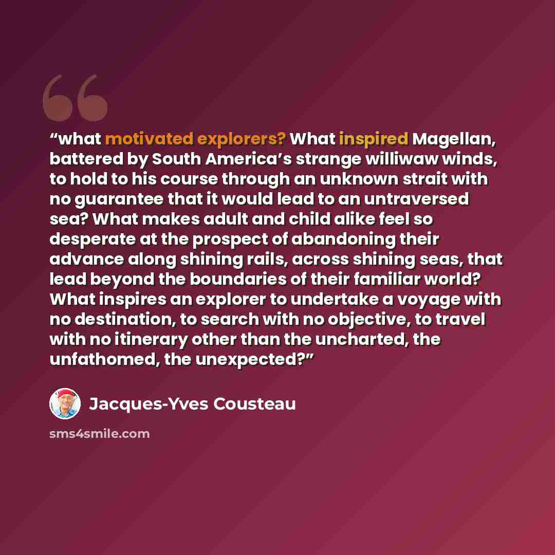 “what motivated explorers? What inspired Magellan, battered by South America’s strange williwaw winds, to hold to his course through an unknown strait with no guarantee that it would lead to an untraversed sea? What makes adult and child alike feel so desperate at the prospect of abandoning their…” quote by Jacques-Yves Cousteau