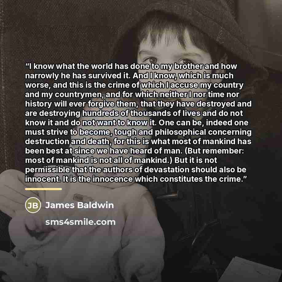 “I know what the world has done to my brother and how narrowly he has survived it. And I know, which is much worse, and this is the crime of which I accuse my country and my countrymen, and for which neither I nor time nor history will ever forgive them, that they have destroyed and are destroying…” quote by James Baldwin