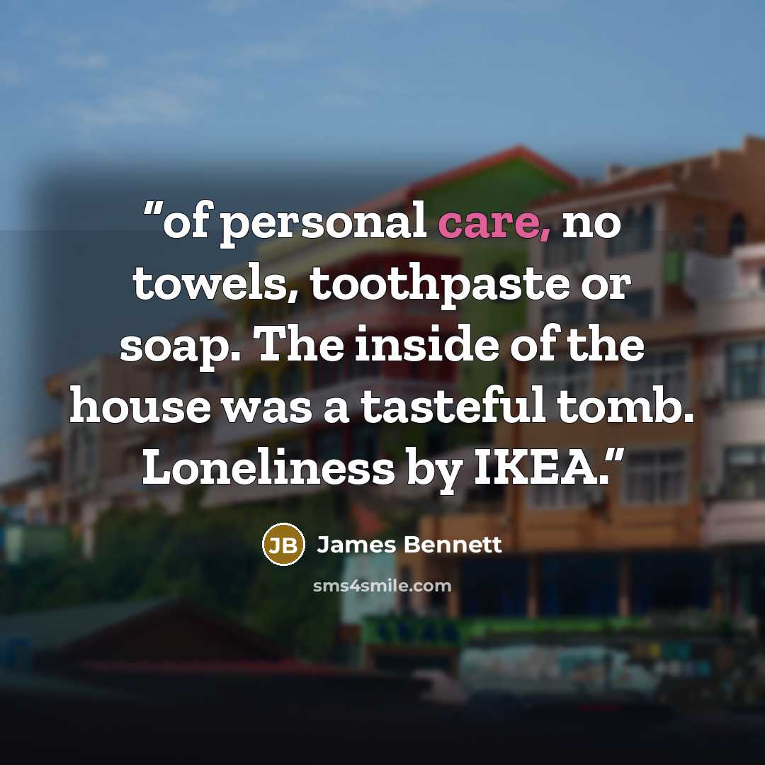 “of personal care, no towels, toothpaste or soap. The inside of the house was a tasteful tomb. Loneliness by IKEA.” quote by James Bennett