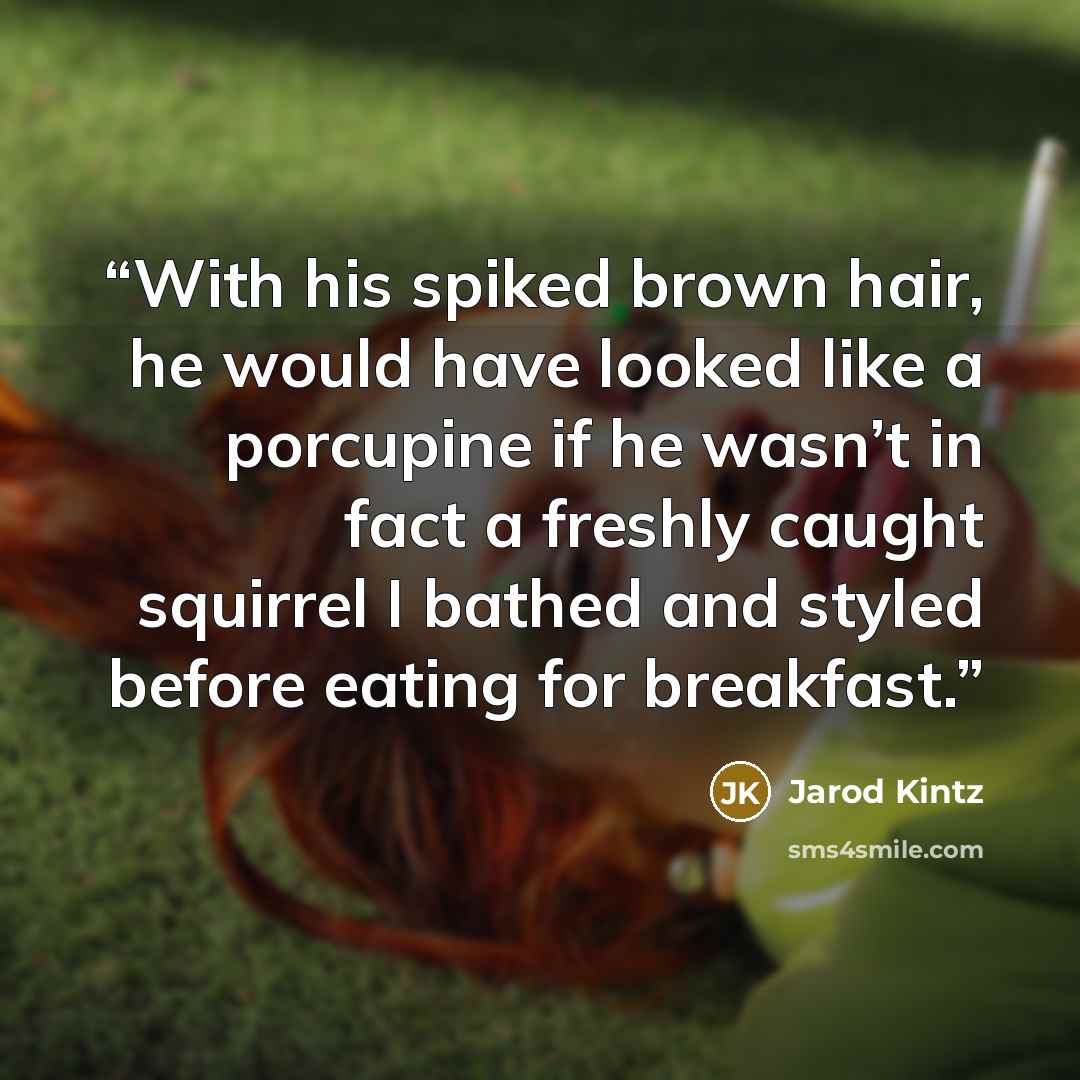 “With his spiked brown hair, he would have looked like a porcupine if he wasn’t in fact a freshly caught squirrel I bathed and styled before eating for breakfast.” quote by Jarod Kintz