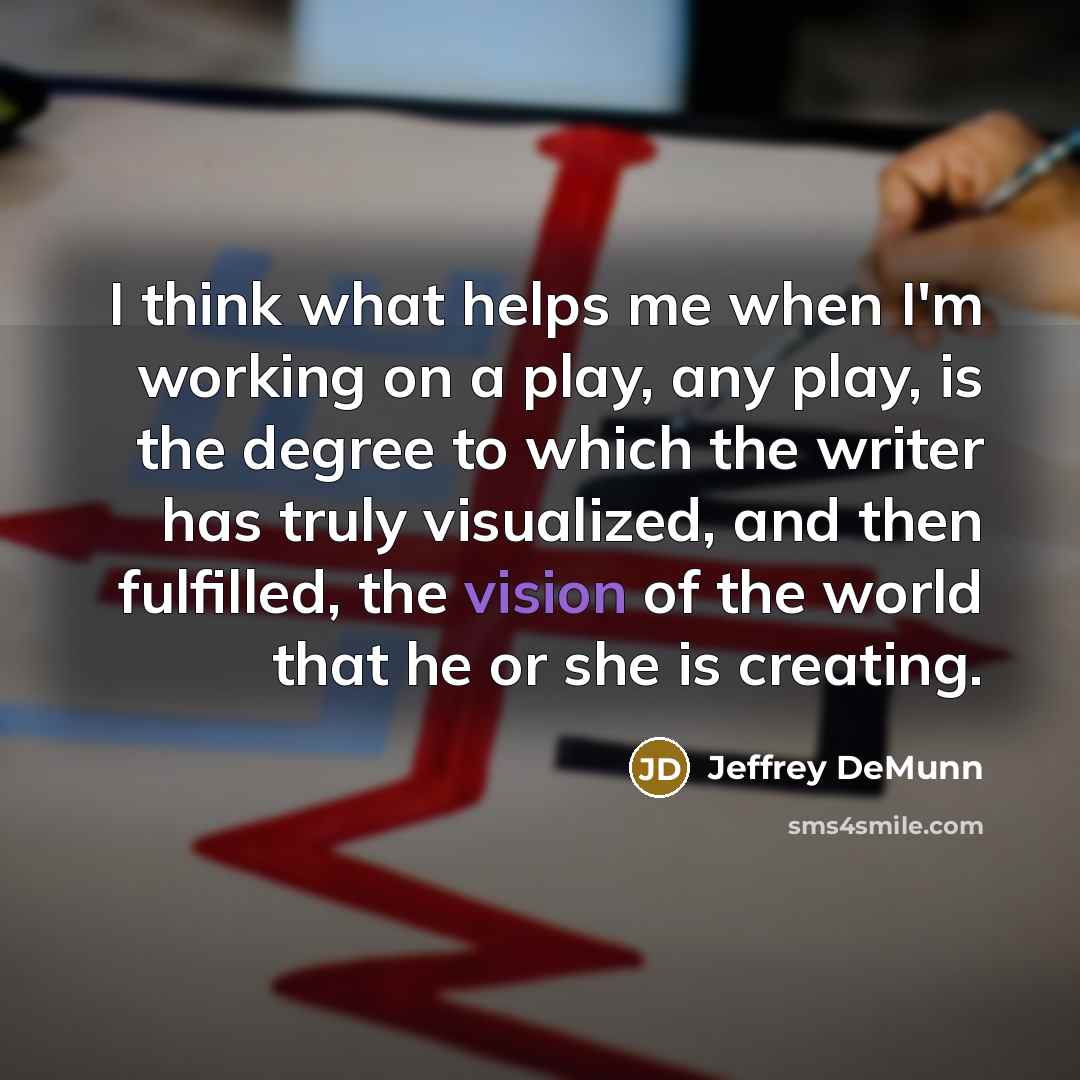 “I think what helps me when I'm working on a play, any play, is the degree to which the writer has truly visualized, and then fulfilled, the vision of the world that he or she is creating.” quote by Jeffrey DeMunn