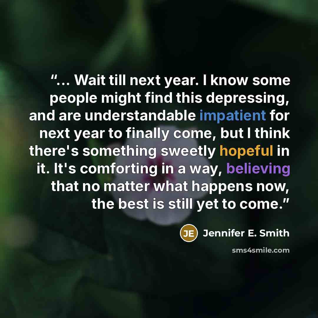 “... Wait till next year. I know some people might find this depressing, and are understandable impatient for next year to finally come, but I think there's something sweetly hopeful in it. It's comforting in a way, believing that no matter what happens now, the best is still yet to come.” quote by Jennifer E. Smith