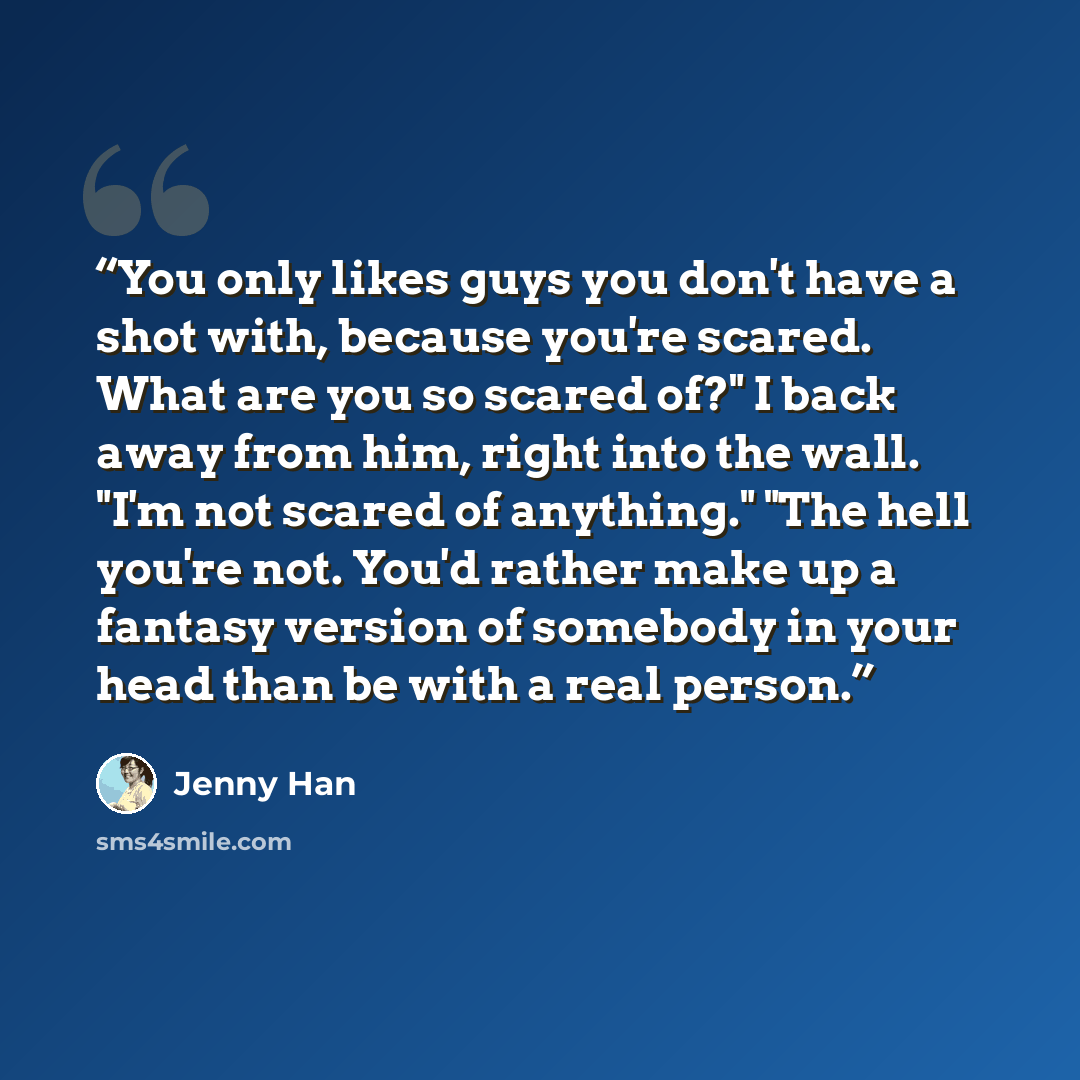 “You only likes guys you don't have a shot with, because you're scared. What are you so scared of?" I back away from him, right into the wall. "I'm not scared of anything." "The hell you're not. You'd rather make up a fantasy version of somebody in your head than be with a real person.” quote by Jenny Han