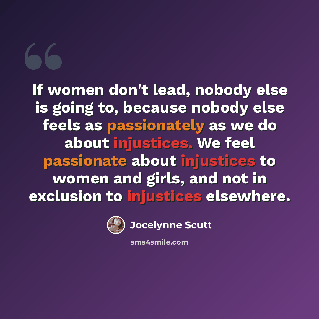 “If women don't lead, nobody else is going to, because nobody else feels as passionately as we do about injustices. We feel passionate about injustices to women and girls, and not in exclusion to injustices elsewhere.” quote by Jocelynne Scutt