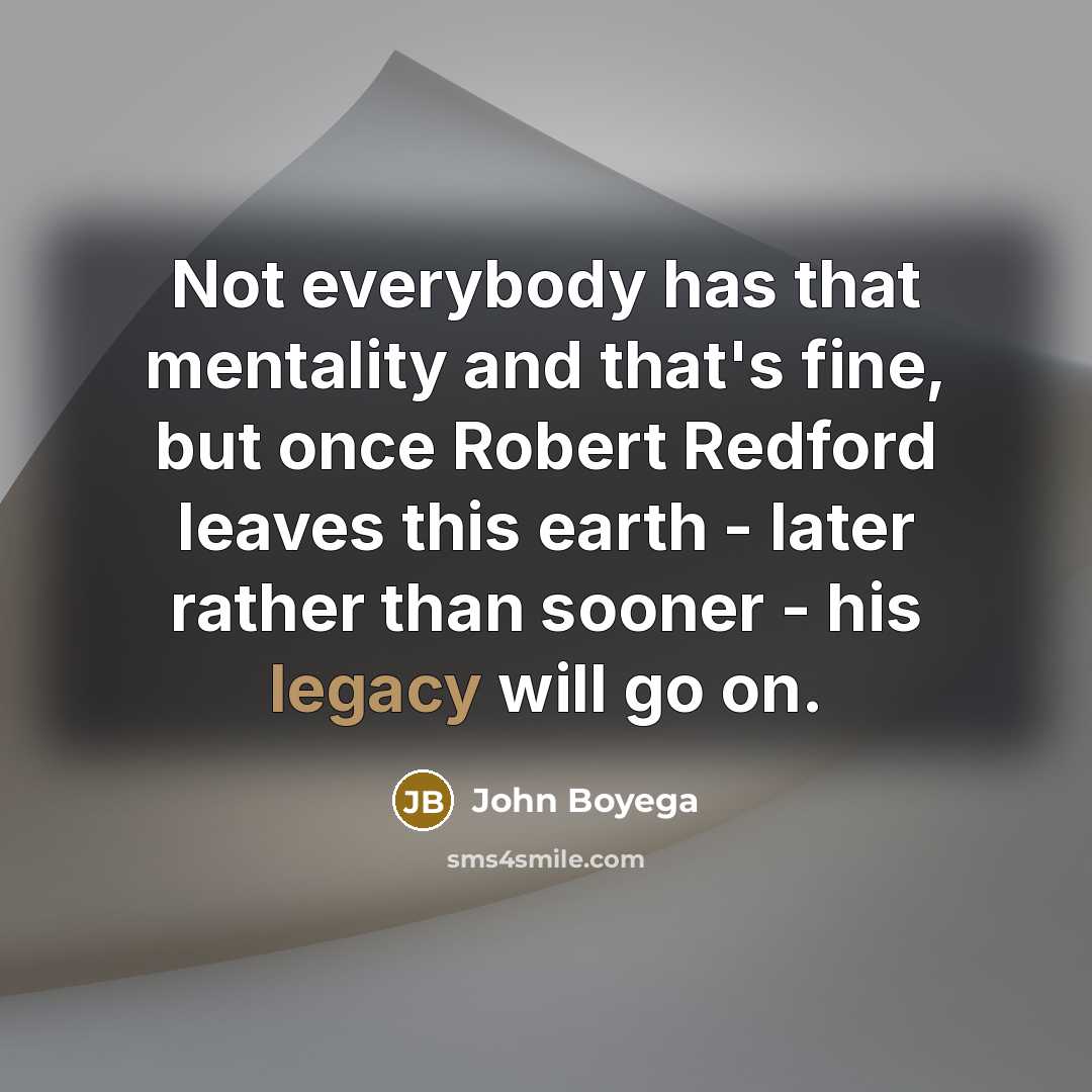 “Not everybody has that mentality and that's fine, but once Robert Redford leaves this earth - later rather than sooner - his legacy will go on.” quote by John Boyega