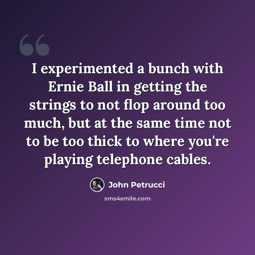 “I experimented a bunch with Ernie Ball in getting the strings to not flop around too much, but at the same time not to be too thick to where you're playing telephone cables.” quote by John Petrucci