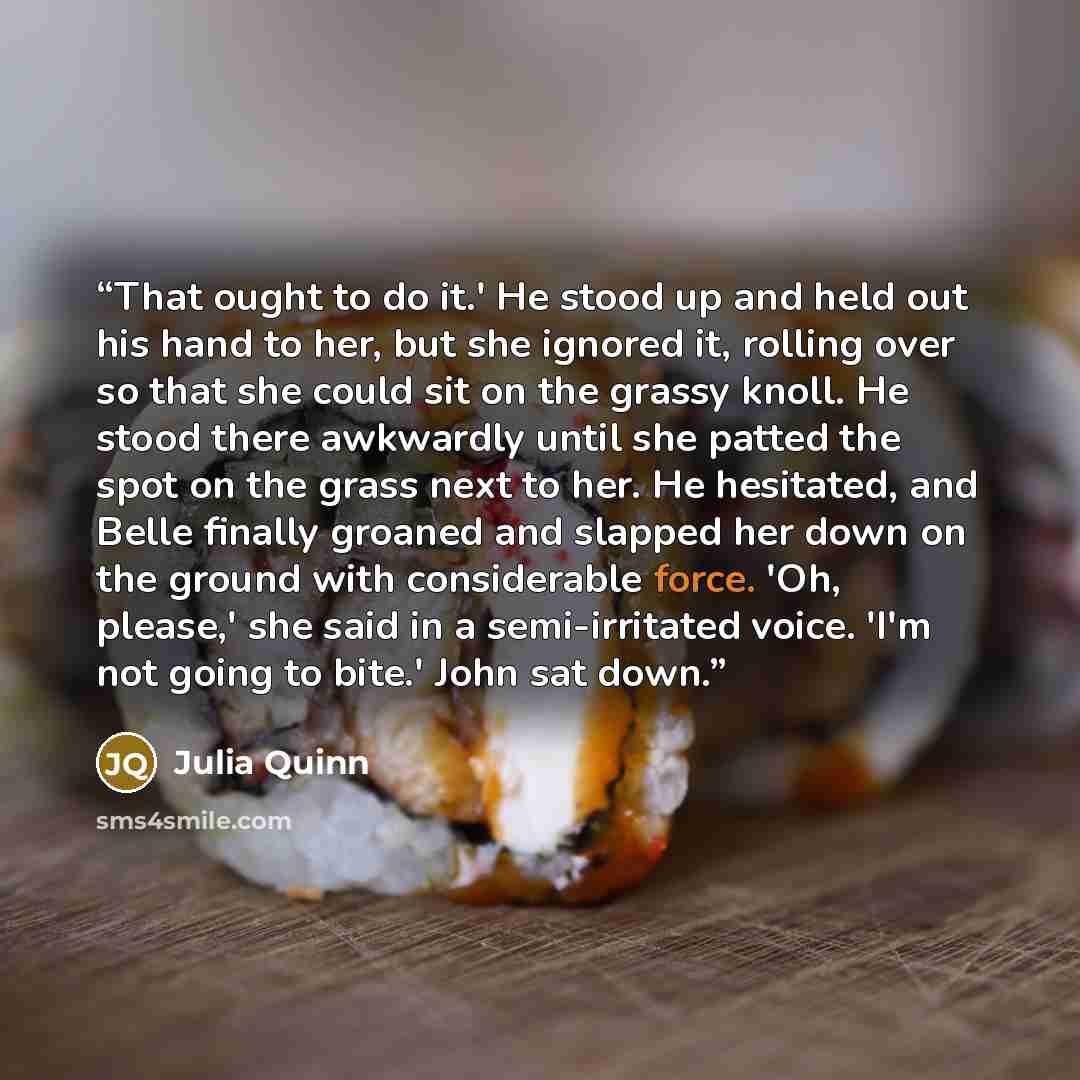 “That ought to do it.' He stood up and held out his hand to her, but she ignored it, rolling over so that she could sit on the grassy knoll. He stood there awkwardly until she patted the spot on the grass next to her. He hesitated, and Belle finally groaned and slapped her down on the ground with…” quote by Julia Quinn