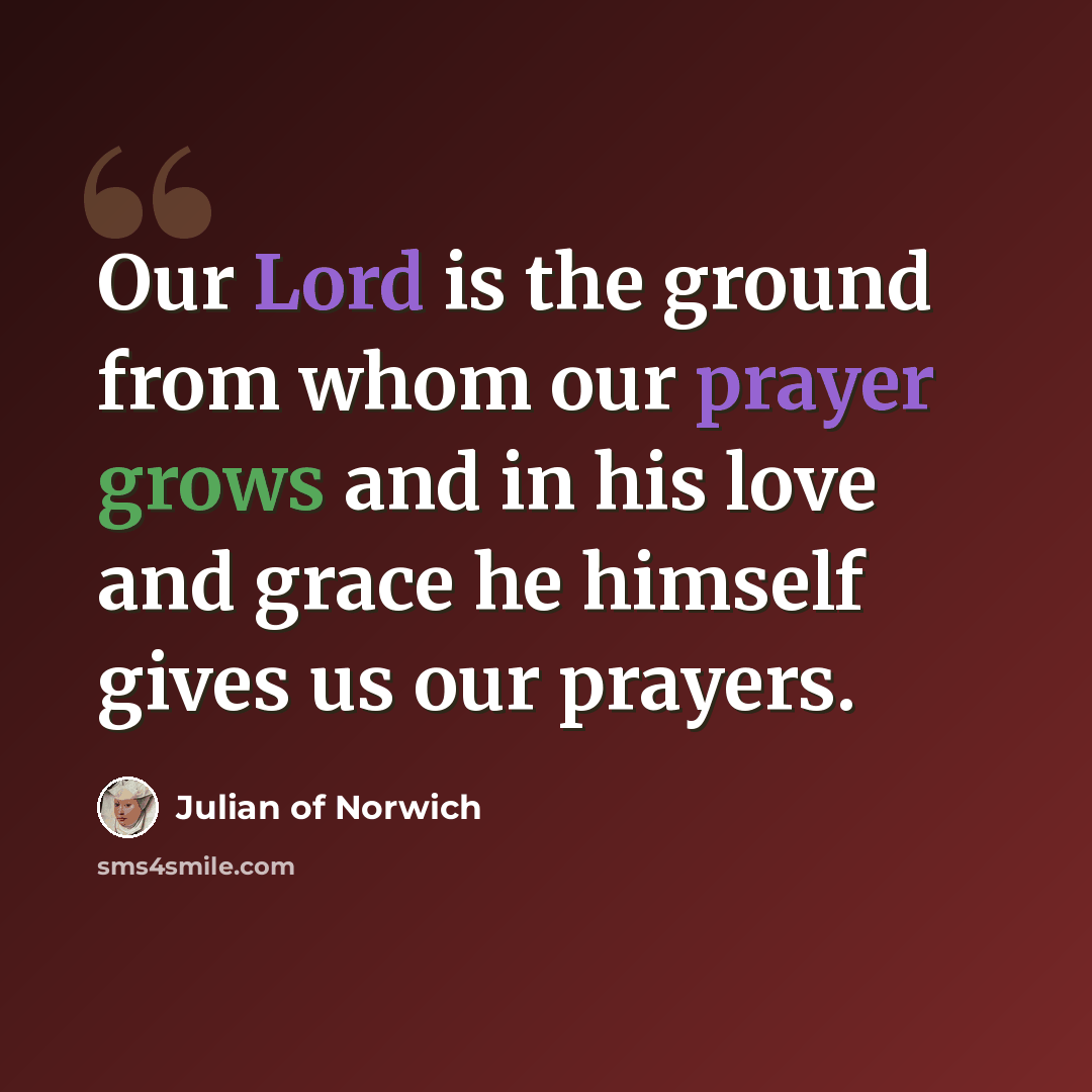 “Our Lord is the ground from whom our prayer grows and in his love and grace he himself gives us our prayers.” quote by Julian of Norwich