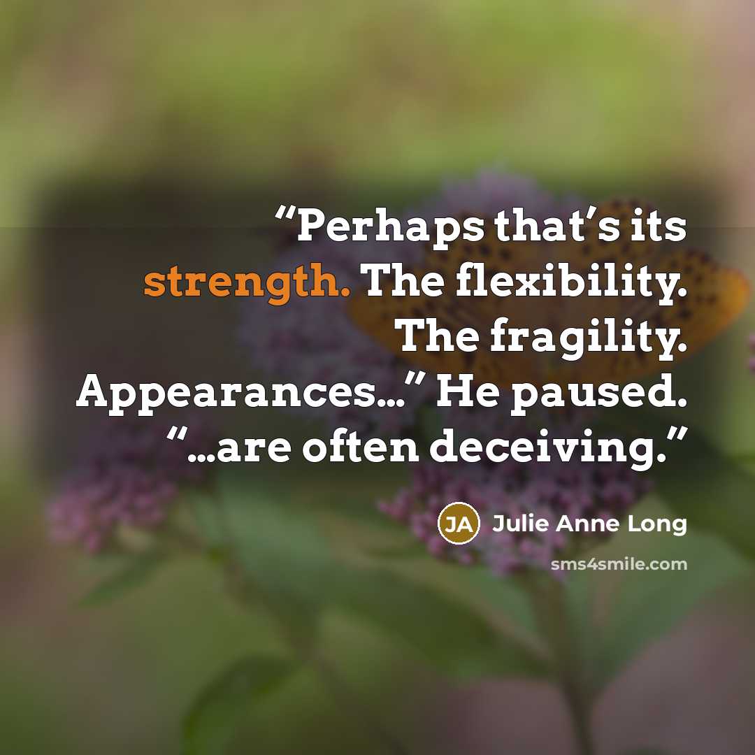 “Perhaps that’s its strength. The flexibility. The fragility. Appearances…” He paused. “…are often deceiving.” quote by Julie Anne Long