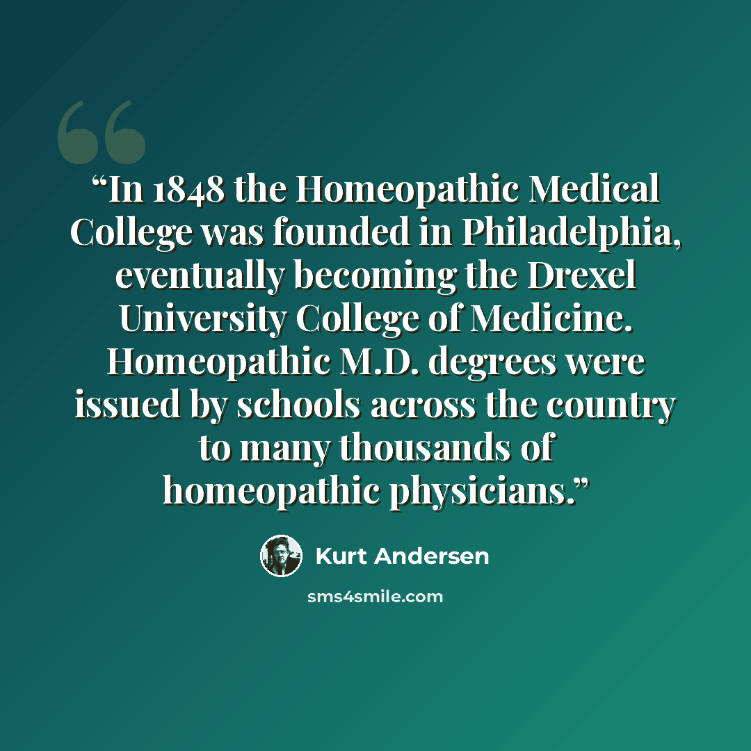 “In 1848 the Homeopathic Medical College was founded in Philadelphia, eventually becoming the Drexel University College of Medicine. Homeopathic M.D. degrees were issued by schools across the country to many thousands of homeopathic physicians.” quote by Kurt Andersen