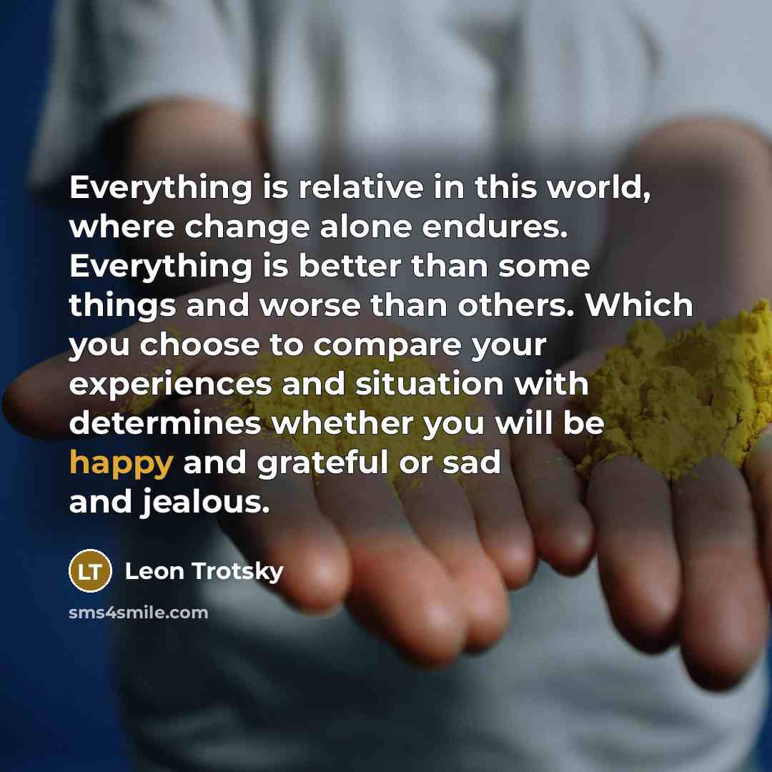“Everything is relative in this world, where change alone endures. Everything is better than some things and worse than others. Which you choose to compare your experiences and situation with determines whether you will be happy and grateful or sad and jealous.” quote by Leon Trotsky