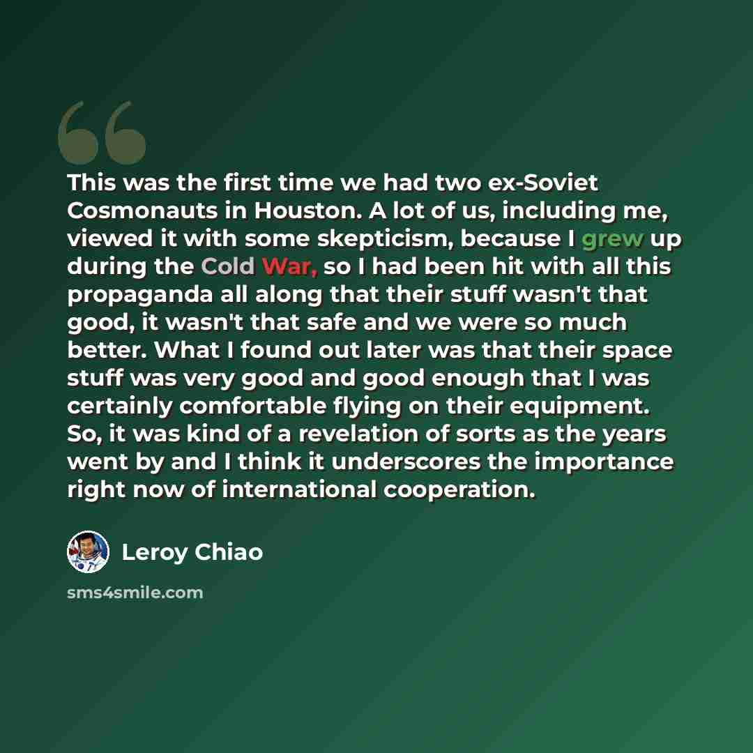 “This was the first time we had two ex-Soviet Cosmonauts in Houston. A lot of us, including me, viewed it with some skepticism, because I grew up during the Cold War, so I had been hit with all this propaganda all along that their stuff wasn't that good, it wasn't that safe and we were so much…” quote by Leroy Chiao