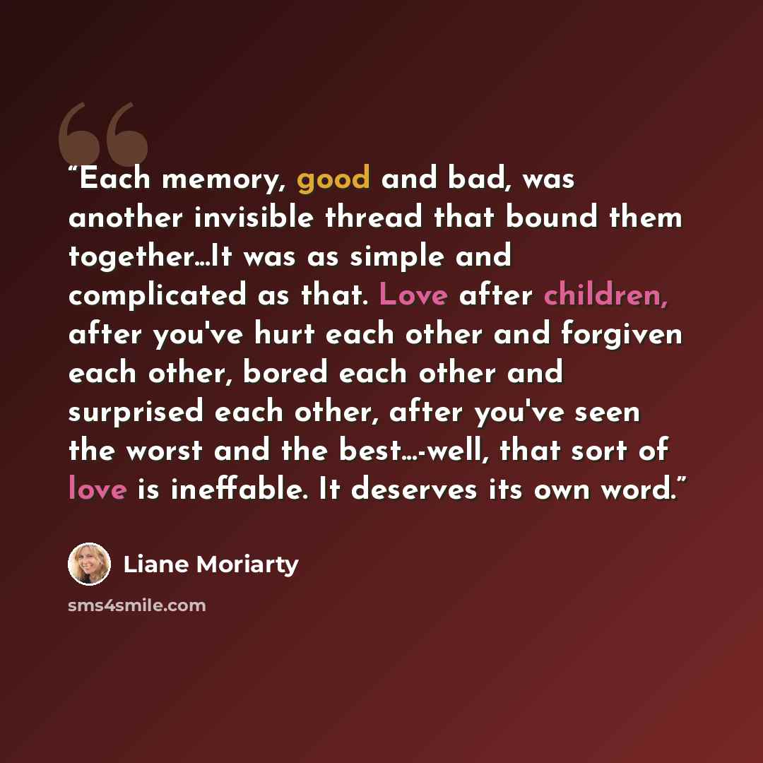 “Each memory, good and bad, was another invisible thread that bound them together...It was as simple and complicated as that. Love after children, after you've hurt each other and forgiven each other, bored each other and surprised each other, after you've seen the worst and the best...-well, that…” quote by Liane Moriarty