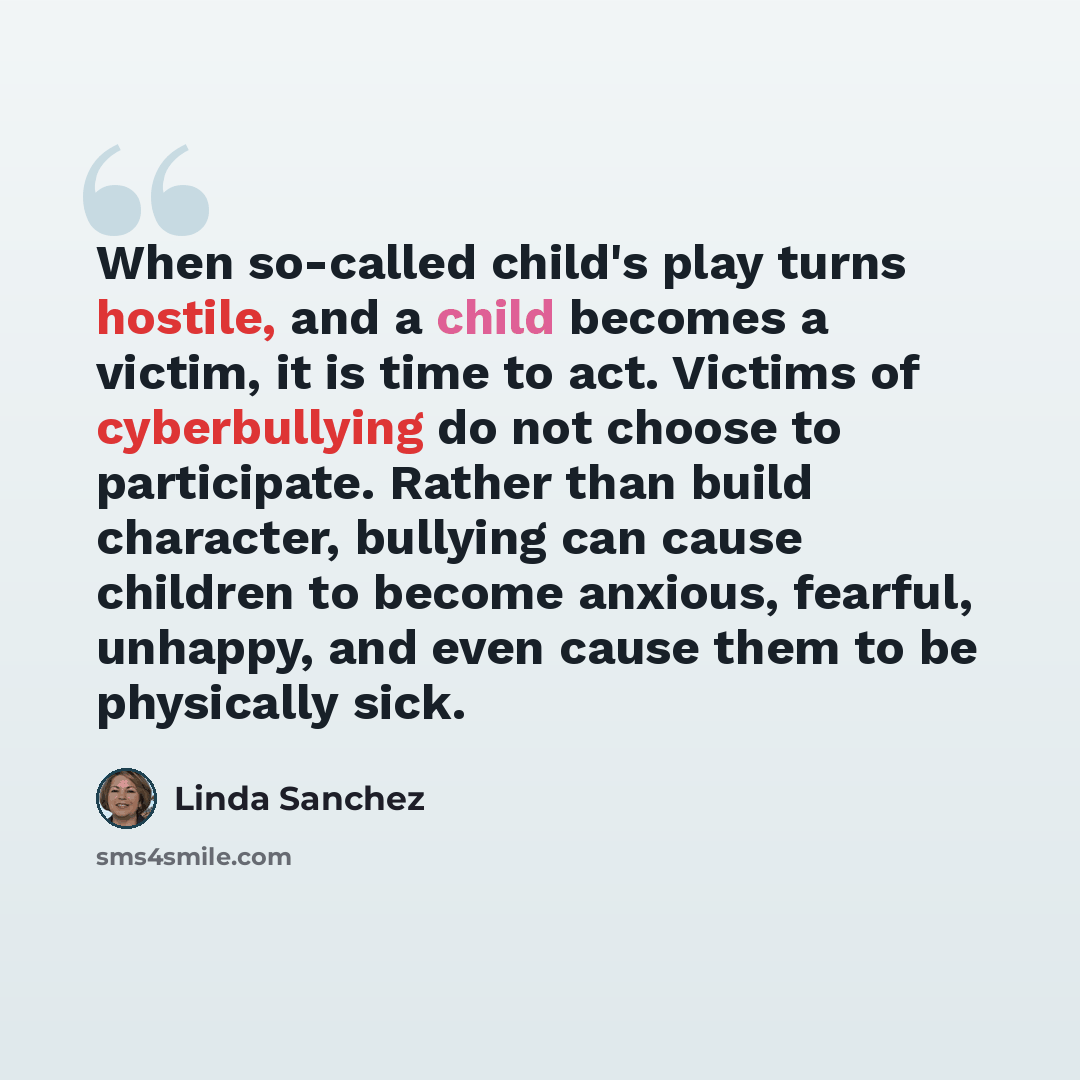 “When so-called child's play turns hostile, and a child becomes a victim, it is time to act. Victims of cyberbullying do not choose to participate. Rather than build character, bullying can cause children to become anxious, fearful, unhappy, and even cause them to be physically sick.” quote by Linda Sanchez