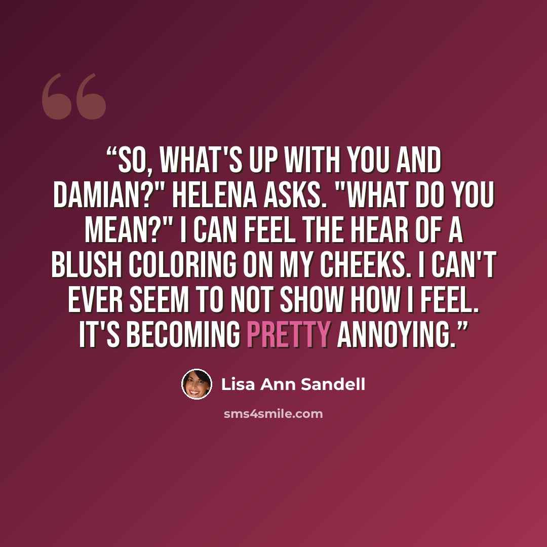 “So, what's up with you and Damian?" Helena asks. "What do you mean?" I can feel the hear of a blush coloring on my cheeks. I can't ever seem to not show how I feel. It's becoming pretty annoying.” quote by Lisa Ann Sandell