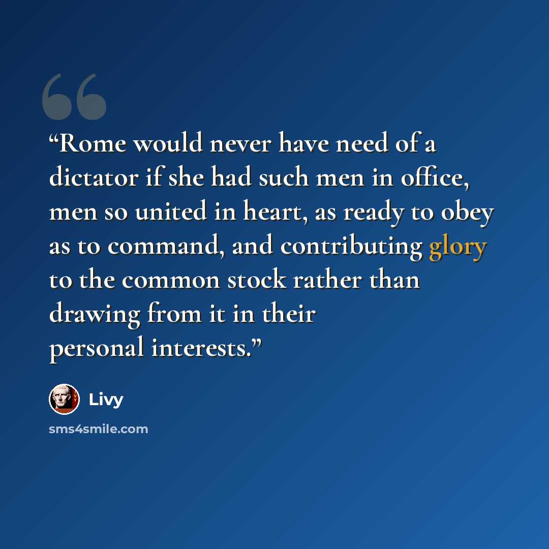 “Rome would never have need of a dictator if she had such men in office, men so united in heart, as ready to obey as to command, and contributing glory to the common stock rather than drawing from it in their personal interests.” quote by Livy