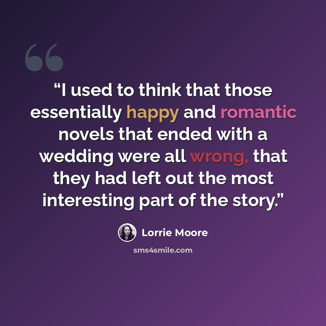“I used to think that those essentially happy and romantic novels that ended with a wedding were all wrong, that they had left out the most interesting part of the story.” quote by Lorrie Moore