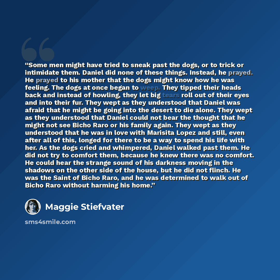 “Some men might have tried to sneak past the dogs, or to trick or intimidate them. Daniel did none of these things. Instead, he prayed. He prayed to his mother that the dogs might know how he was feeling. The dogs at once began to weep. They tipped their heads back and instead of howling, they let…” quote by Maggie Stiefvater