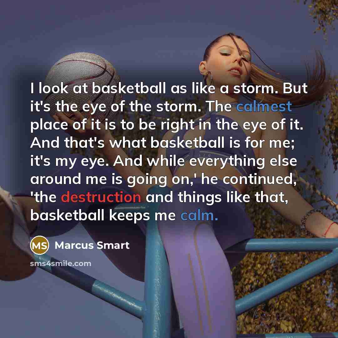 “I look at basketball as like a storm. But it's the eye of the storm. The calmest place of it is to be right in the eye of it. And that's what basketball is for me; it's my eye. And while everything else around me is going on,' he continued, 'the destruction and things like that, basketball keeps…” quote by Marcus Smart