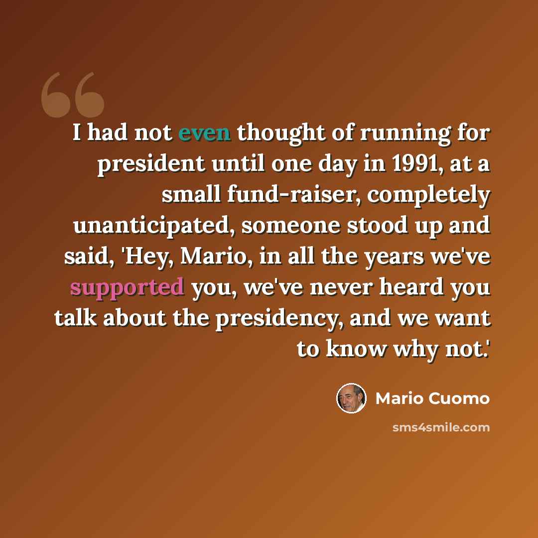 “I had not even thought of running for president until one day in 1991, at a small fund-raiser, completely unanticipated, someone stood up and said, 'Hey, Mario, in all the years we've supported you, we've never heard you talk about the presidency, and we want to know why not.'” quote by Mario Cuomo