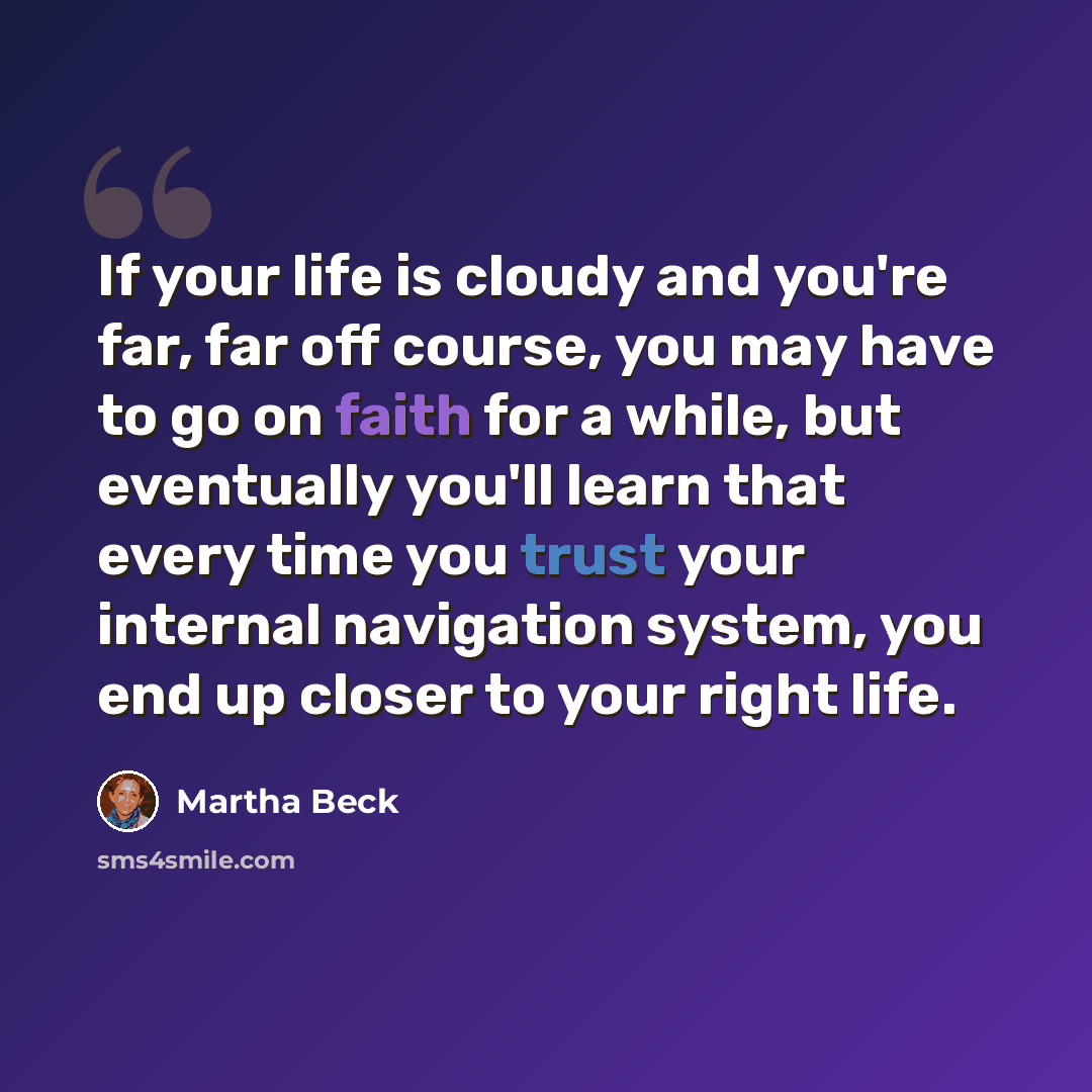 “If your life is cloudy and you're far, far off course, you may have to go on faith for a while, but eventually you'll learn that every time you trust your internal navigation system, you end up closer to your right life.” quote by Martha Beck