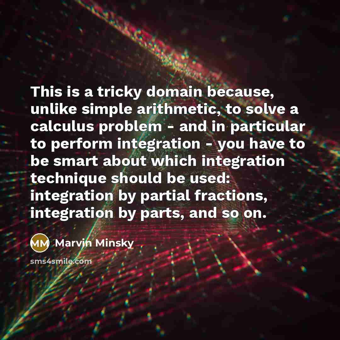 “This is a tricky domain because, unlike simple arithmetic, to solve a calculus problem - and in particular to perform integration - you have to be smart about which integration technique should be used: integration by partial fractions, integration by parts, and so on.” quote by Marvin Minsky