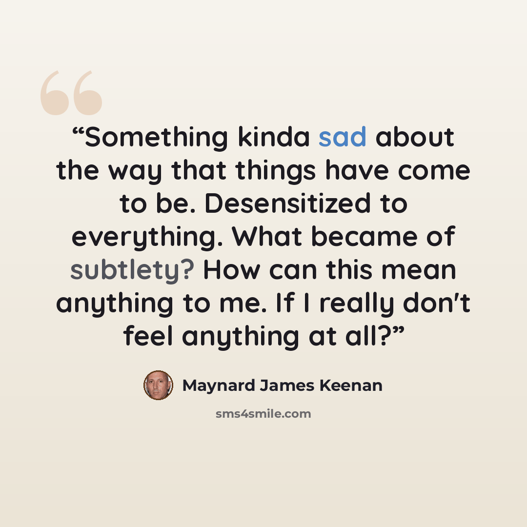 “Something kinda sad about the way that things have come to be. Desensitized to everything. What became of subtlety? How can this mean anything to me. If I really don't feel anything at all?” quote by Maynard James Keenan