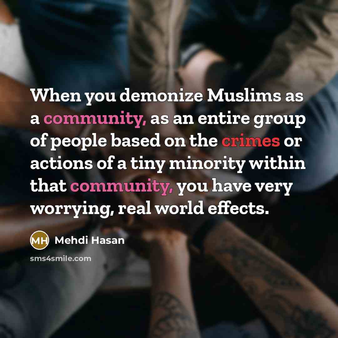 “When you demonize Muslims as a community, as an entire group of people based on the crimes or actions of a tiny minority within that community, you have very worrying, real world effects.” quote by Mehdi Hasan
