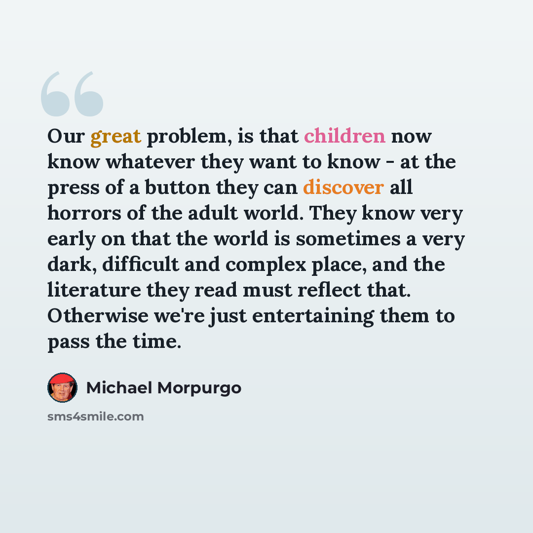 “Our great problem, is that children now know whatever they want to know - at the press of a button they can discover all horrors of the adult world. They know very early on that the world is sometimes a very dark, difficult and complex place, and the literature they read must reflect that…” quote by Michael Morpurgo