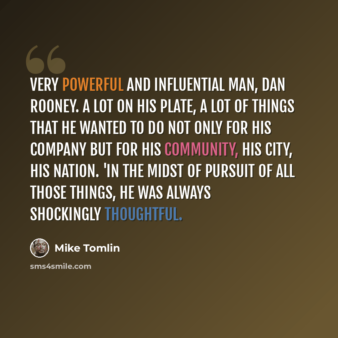“Very powerful and influential man, Dan Rooney. A lot on his plate, a lot of things that he wanted to do not only for his company but for his community, his city, his nation. 'In the midst of pursuit of all those things, he was always shockingly thoughtful.” quote by Mike Tomlin