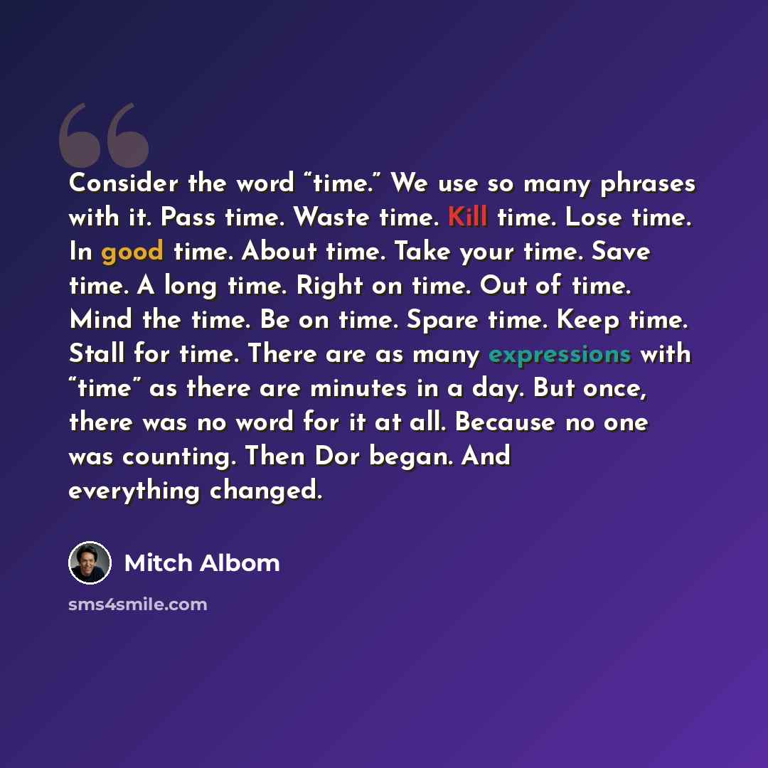“Consider the word “time.” We use so many phrases with it. Pass time. Waste time. Kill time. Lose time. In good time. About time. Take your time. Save time. A long time. Right on time. Out of time. Mind the time. Be on time. Spare time. Keep time. Stall for time. There are as many expressions with…” quote by Mitch Albom