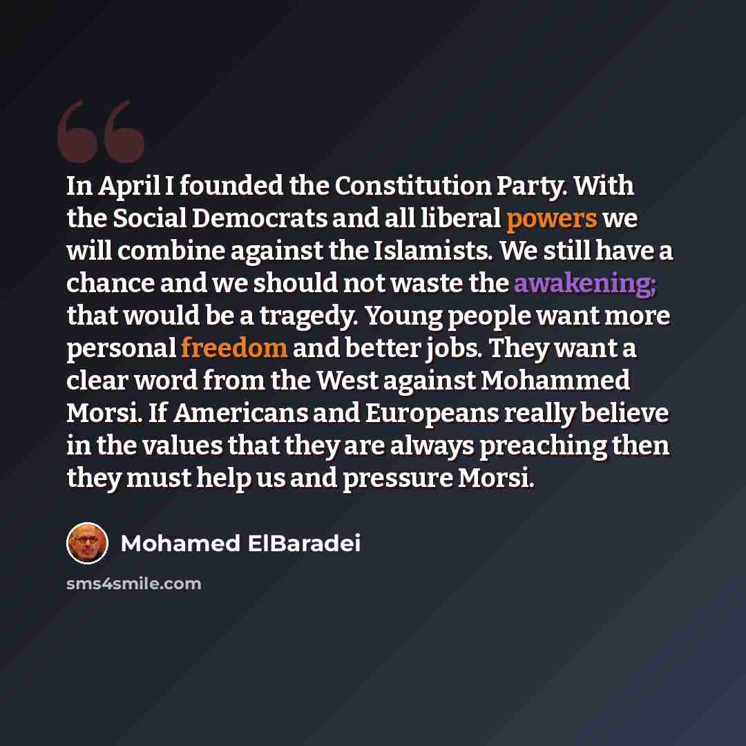“In April I founded the Constitution Party. With the Social Democrats and all liberal powers we will combine against the Islamists. We still have a chance and we should not waste the awakening; that would be a tragedy. Young people want more personal freedom and better jobs. They want a clear word…” quote by Mohamed ElBaradei