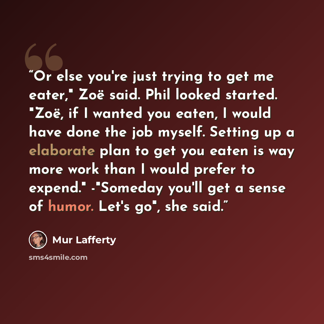“Or else you're just trying to get me eater," Zoë said. Phil looked started. "Zoë, if I wanted you eaten, I would have done the job myself. Setting up a elaborate plan to get you eaten is way more work than I would prefer to expend." -"Someday you'll get a sense of humor. Let's go", she said.” quote by Mur Lafferty