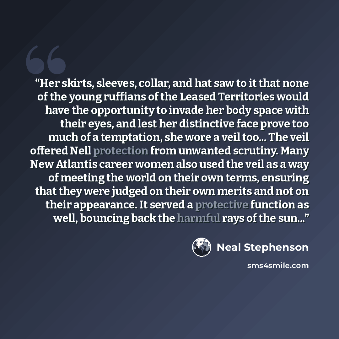 “Her skirts, sleeves, collar, and hat saw to it that none of the young ruffians of the Leased Territories would have the opportunity to invade her body space with their eyes, and lest her distinctive face prove too much of a temptation, she wore a veil too... The veil offered Nell protection from…” quote by Neal Stephenson