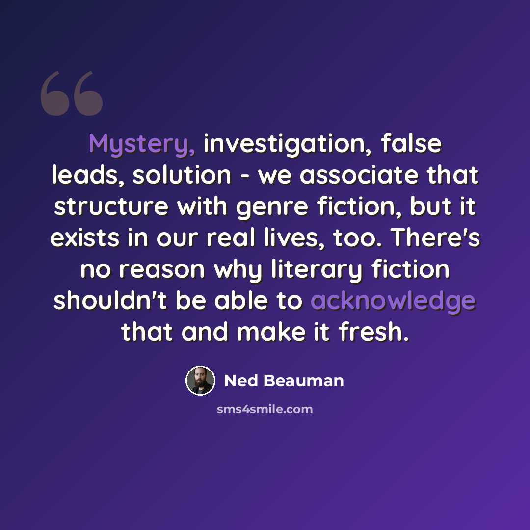 “Mystery, investigation, false leads, solution - we associate that structure with genre fiction, but it exists in our real lives, too. There's no reason why literary fiction shouldn't be able to acknowledge that and make it fresh.” quote by Ned Beauman