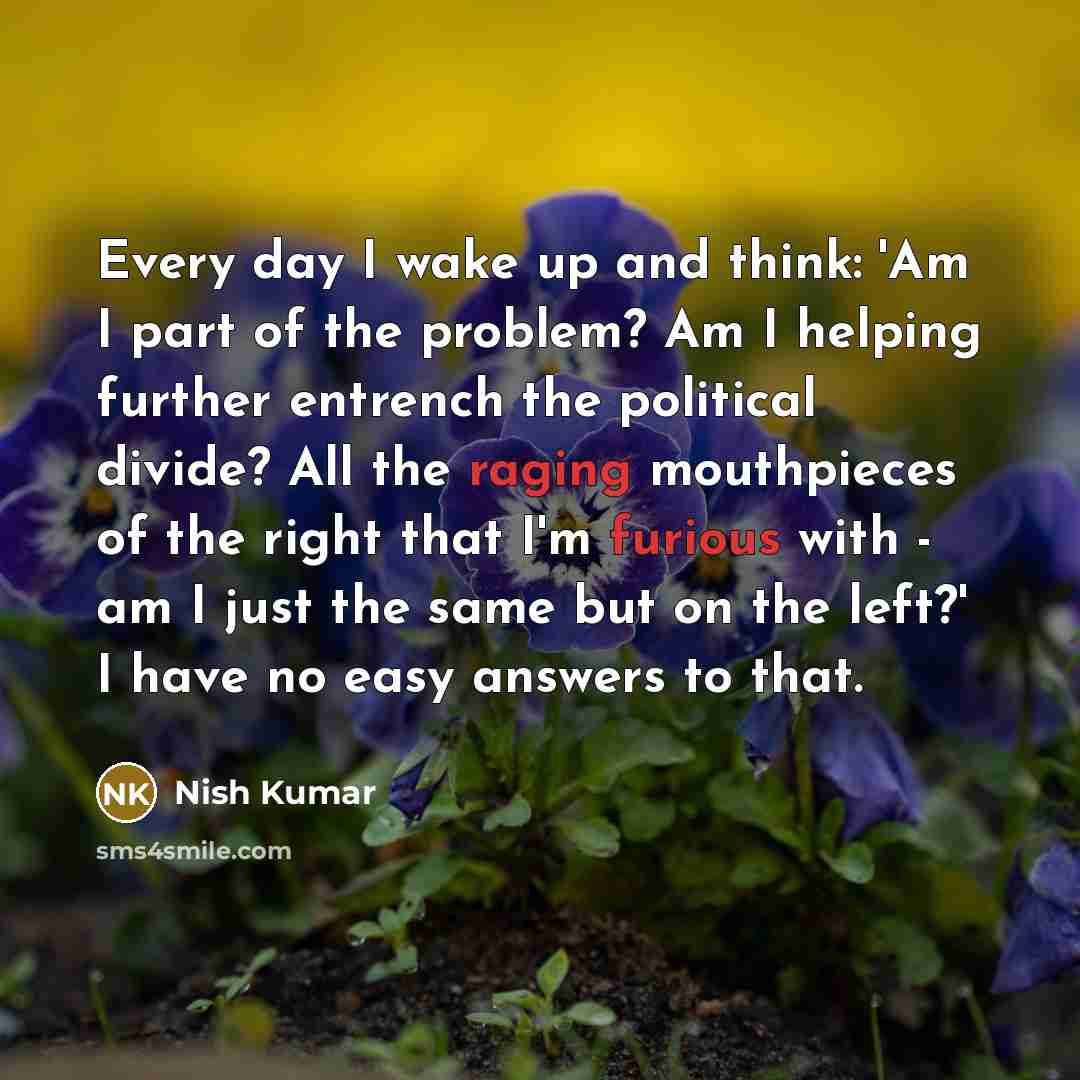 “Every day I wake up and think: 'Am I part of the problem? Am I helping further entrench the political divide? All the raging mouthpieces of the right that I'm furious with - am I just the same but on the left?' I have no easy answers to that.” quote by Nish Kumar