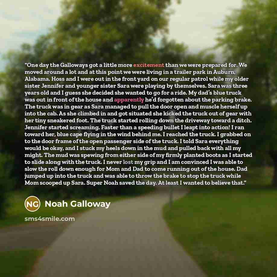 “One day the Galloways got a little more excitement than we were prepared for. We moved around a lot and at this point we were living in a trailer park in Auburn, Alabama. Hoss and I were out in the front yard on our regular patrol while my older sister Jennifer and younger sister Sara were playing…” quote by Noah Galloway