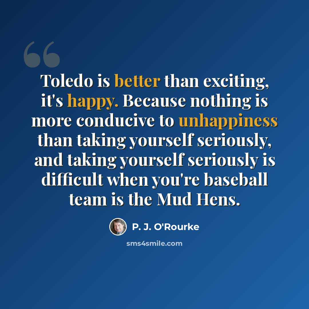 “Toledo is better than exciting, it's happy. Because nothing is more conducive to unhappiness than taking yourself seriously, and taking yourself seriously is difficult when you're baseball team is the Mud Hens.” quote by P. J. O'Rourke
