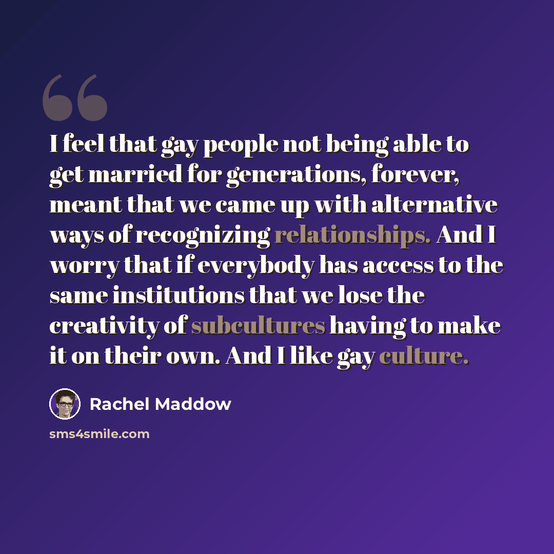 “I feel that gay people not being able to get married for generations, forever, meant that we came up with alternative ways of recognizing relationships. And I worry that if everybody has access to the same institutions that we lose the creativity of subcultures having to make it on their own. And…” quote by Rachel Maddow