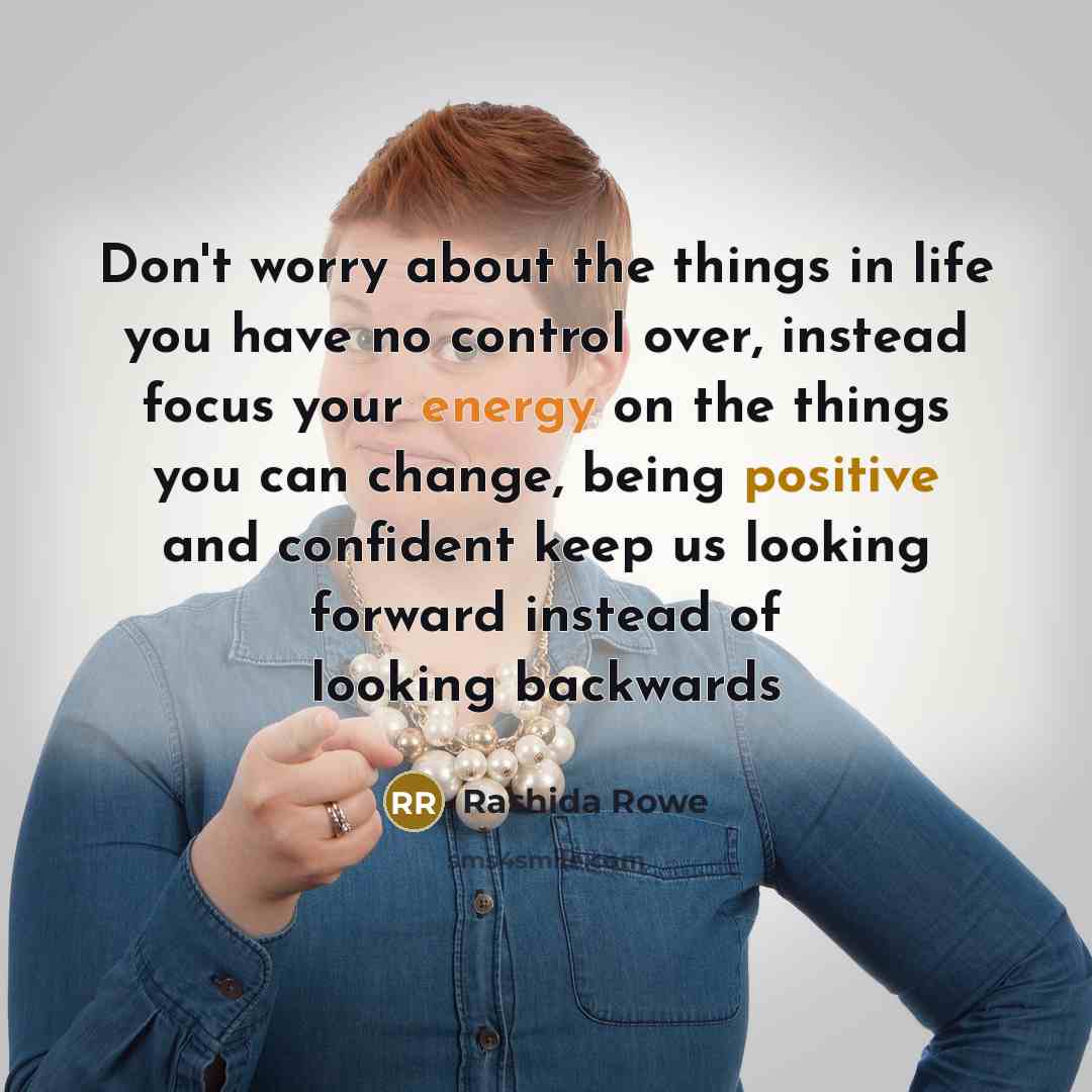 “Don't worry about the things in life you have no control over, instead focus your energy on the things you can change, being positive and confident keep us looking forward instead of looking backwards” quote by Rashida Rowe