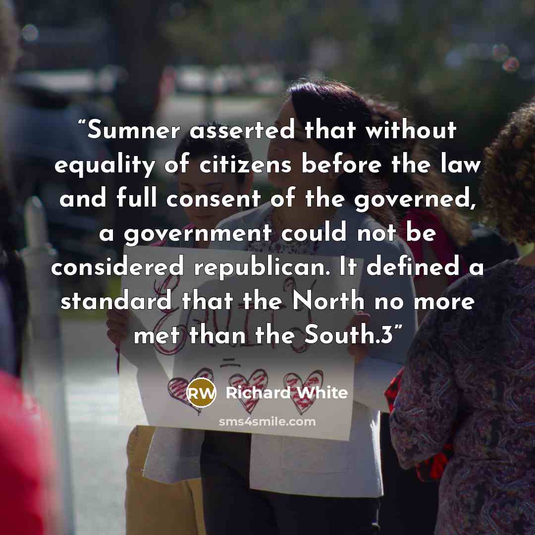 “Sumner asserted that without equality of citizens before the law and full consent of the governed, a government could not be considered republican. It defined a standard that the North no more met than the South.3” quote by Richard White