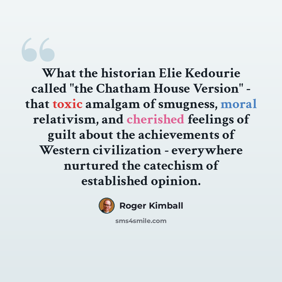 “What the historian Elie Kedourie called "the Chatham House Version" - that toxic amalgam of smugness, moral relativism, and cherished feelings of guilt about the achievements of Western civilization - everywhere nurtured the catechism of established opinion.” quote by Roger Kimball