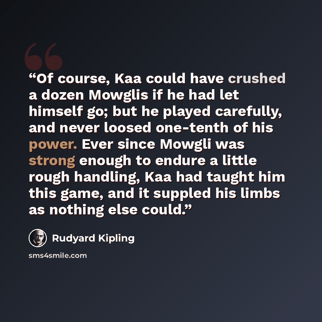 “Of course, Kaa could have crushed a dozen Mowglis if he had let himself go; but he played carefully, and never loosed one-tenth of his power. Ever since Mowgli was strong enough to endure a little rough handling, Kaa had taught him this game, and it suppled his limbs as nothing else could.” quote by Rudyard Kipling