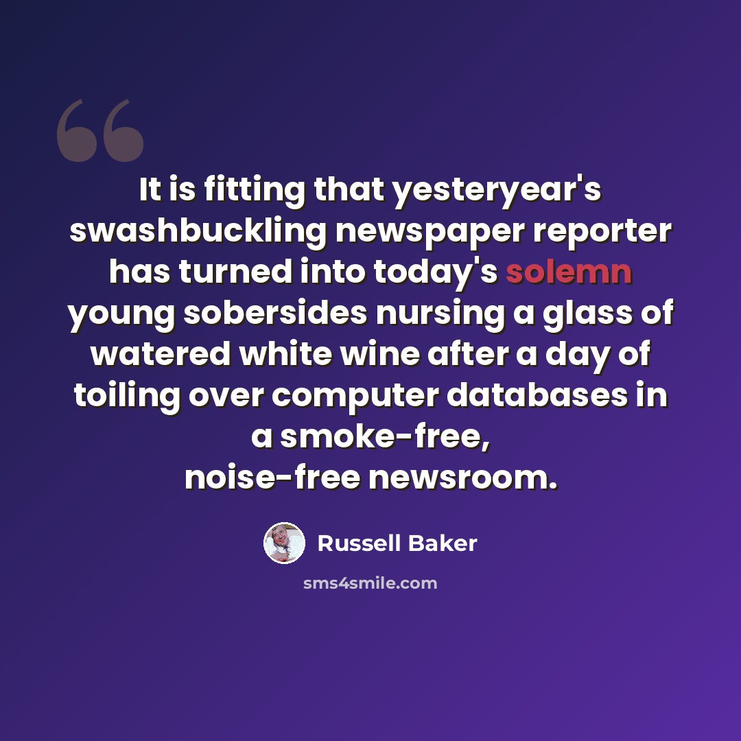 “It is fitting that yesteryear's swashbuckling newspaper reporter has turned into today's solemn young sobersides nursing a glass of watered white wine after a day of toiling over computer databases in a smoke-free, noise-free newsroom.” quote by Russell Baker