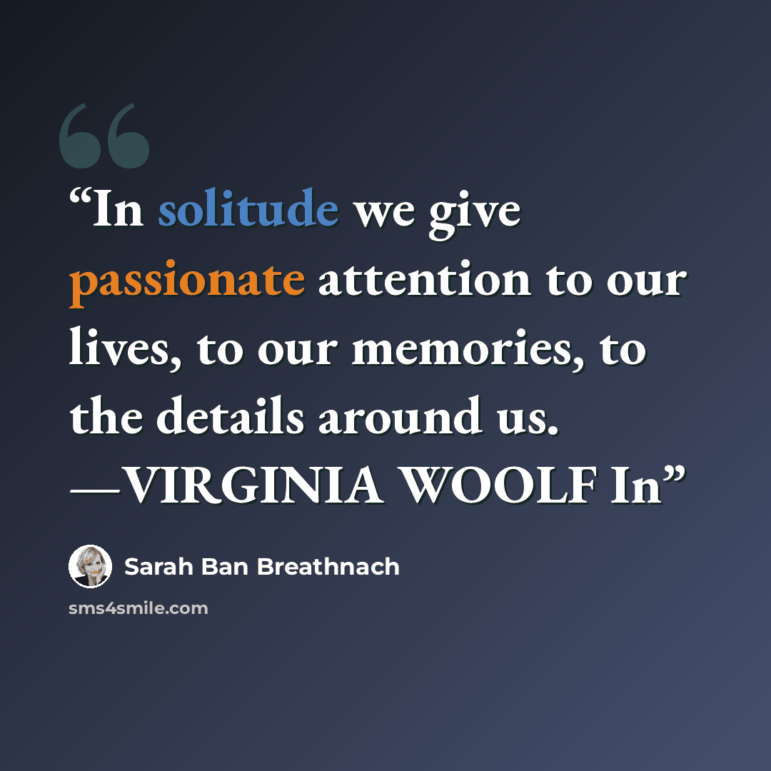 “In solitude we give passionate attention to our lives, to our memories, to the details around us. —VIRGINIA WOOLF In” quote by Sarah Ban Breathnach