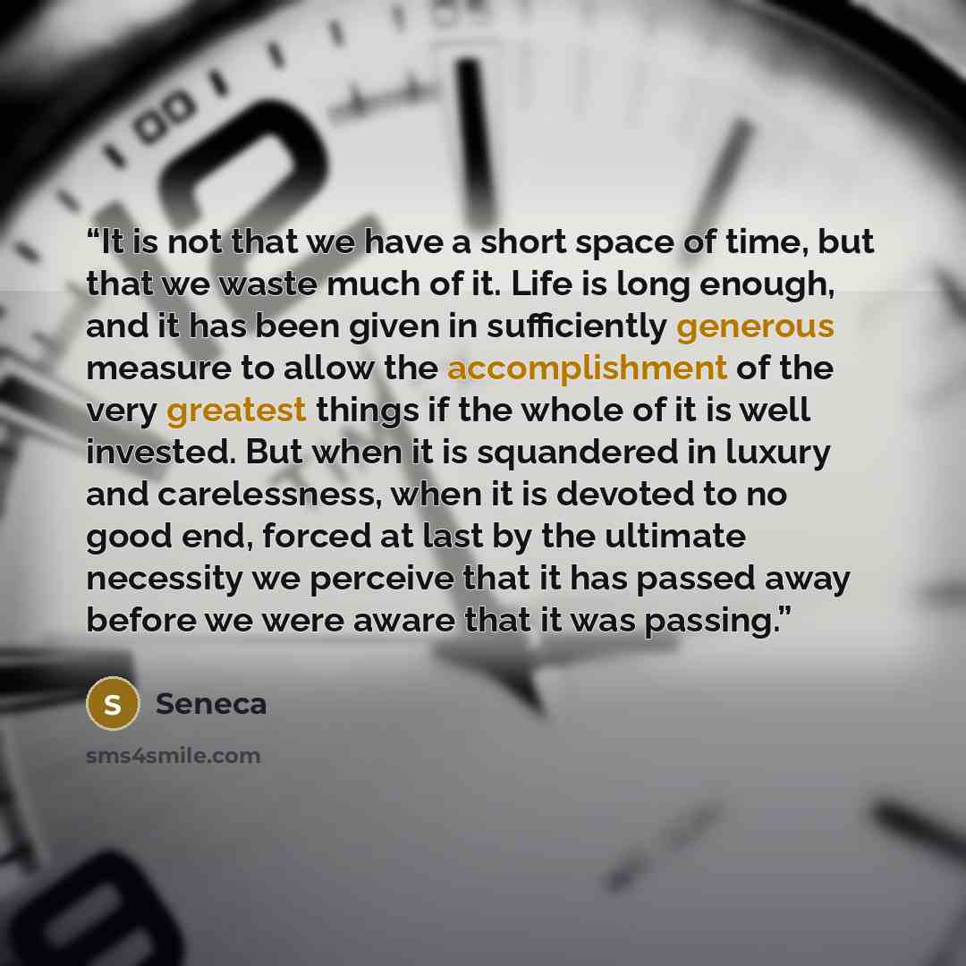 “It is not that we have a short space of time, but that we waste much of it. Life is long enough, and it has been given in sufficiently generous measure to allow the accomplishment of the very greatest things if the whole of it is well invested. But when it is squandered in luxury and carelessness…” quote by Seneca