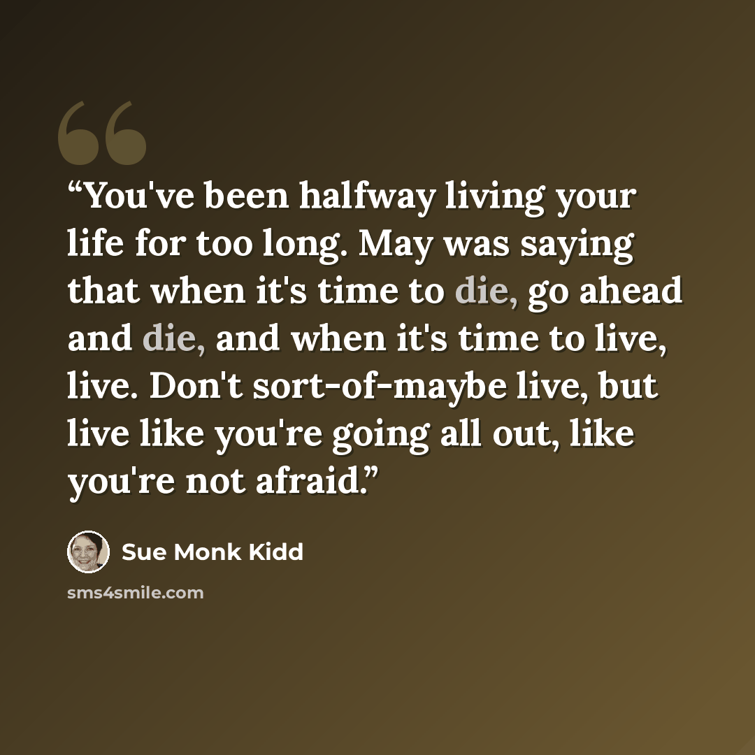 “You've been halfway living your life for too long. May was saying that when it's time to die, go ahead and die, and when it's time to live, live. Don't sort-of-maybe live, but live like you're going all out, like you're not afraid.” quote by Sue Monk Kidd